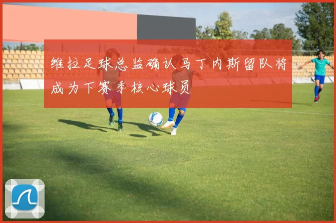 维拉足球总监确认马丁内斯留队将成为下赛季核心球员