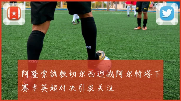 阿隆索执教切尔西迎战阿尔特塔下赛季英超对决引发关注