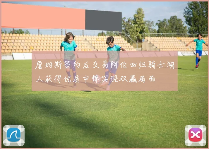 詹姆斯签约后交易阿伦回归骑士湖人获得优质中锋实现双赢局面
