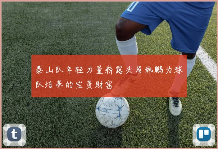 泰山队年轻力量崭露头角韩鹏为球队培养的宝贵财富