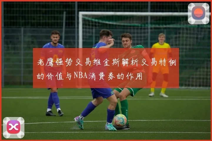 老鹰强势交易维金斯解析交易特例的价值与NBA消费券的作用