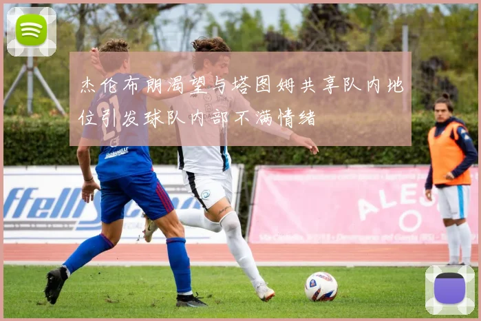 杰伦布朗渴望与塔图姆共享队内地位引发球队内部不满情绪