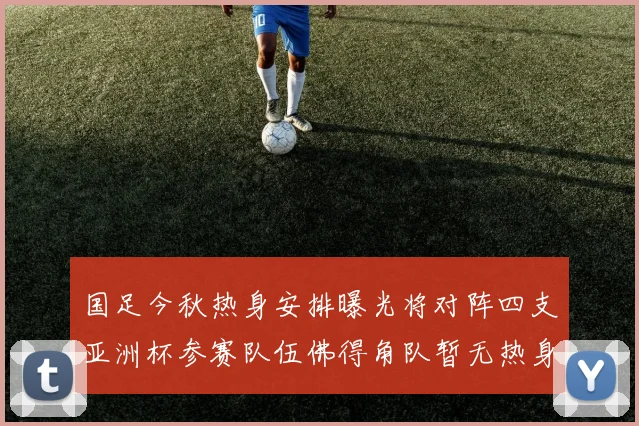 国足今秋热身安排曝光将对阵四支亚洲杯参赛队伍佛得角队暂无热身计划