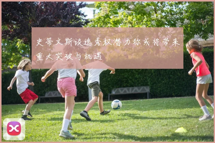 史蒂文斯谈选秀权潜力称或将带来重大突破与机遇