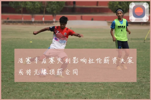 活塞季后赛失利影响杜伦薪资决策或将无缘顶薪合同