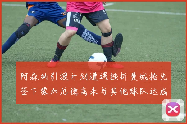 阿森纳引援计划遭遇挫折曼城抢先签下蒙加厄德高未与其他球队达成协议