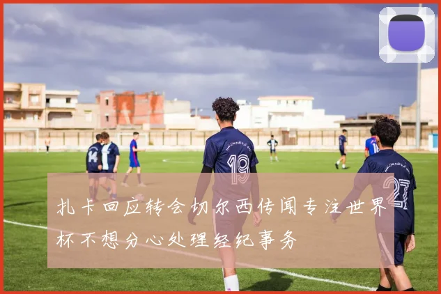 扎卡回应转会切尔西传闻专注世界杯不想分心处理经纪事务