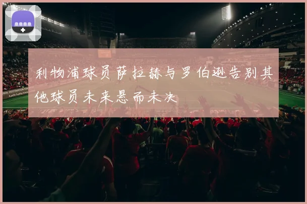 利物浦球员萨拉赫与罗伯逊告别其他球员未来悬而未决
