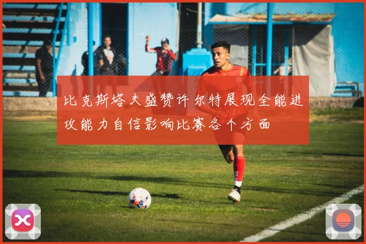 比克斯塔夫盛赞许尔特展现全能进攻能力自信影响比赛各个方面