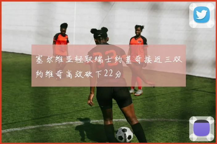 塞尔维亚轻取瑞士约基奇接近三双约维奇高效砍下22分