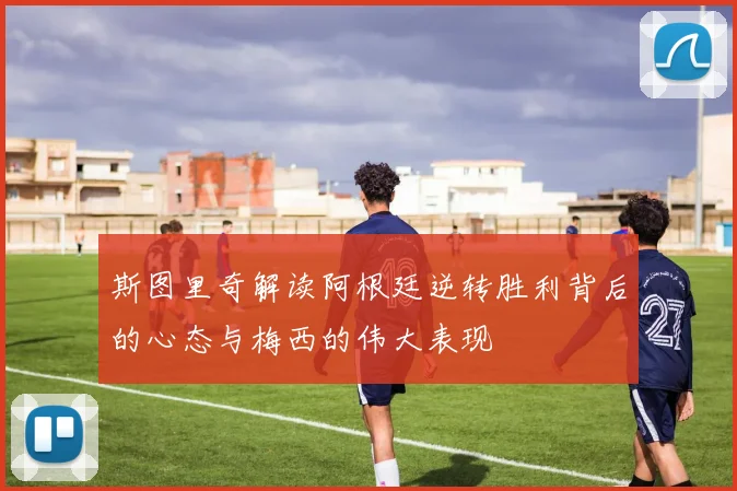 斯图里奇解读阿根廷逆转胜利背后的心态与梅西的伟大表现