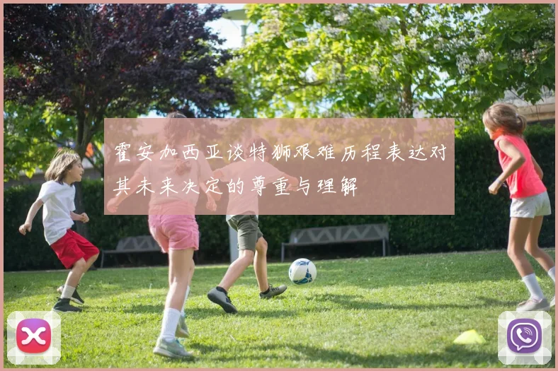 霍安加西亚谈特狮艰难历程表达对其未来决定的尊重与理解