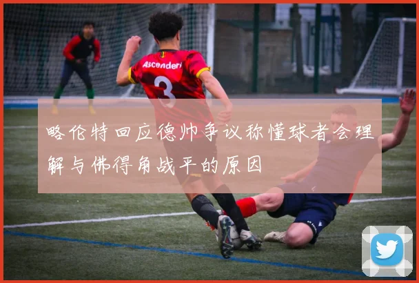 略伦特回应德帅争议称懂球者会理解与佛得角战平的原因
