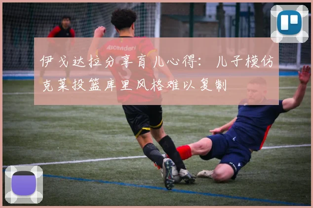 伊戈达拉分享育儿心得：儿子模仿克莱投篮库里风格难以复制