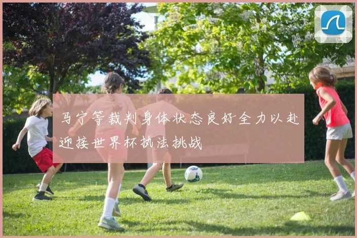 马宁等裁判身体状态良好全力以赴迎接世界杯执法挑战