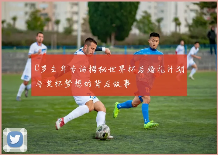 C罗去年专访揭秘世界杯后婚礼计划与奖杯梦想的背后故事