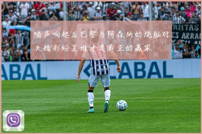 哨声响起后巴黎与阿森纳的烧脑对决精彩纷呈谁才是真正的赢家
