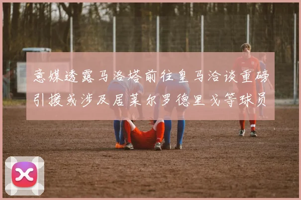 意媒透露马洛塔前往皇马洽谈重磅引援或涉及居莱尔罗德里戈等球员