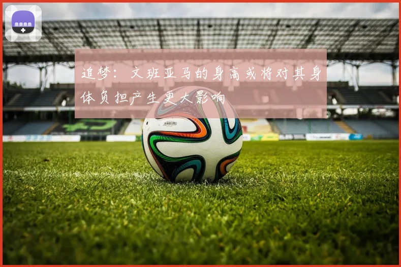 追梦：文班亚马的身高或将对其身体负担产生更大影响