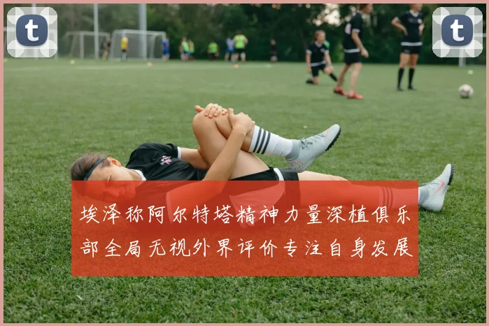 埃泽称阿尔特塔精神力量深植俱乐部全局无视外界评价专注自身发展