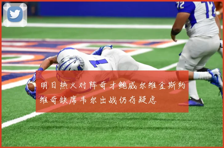明日热火对阵奇才鲍威尔维金斯约维奇缺席韦尔出战仍存疑虑