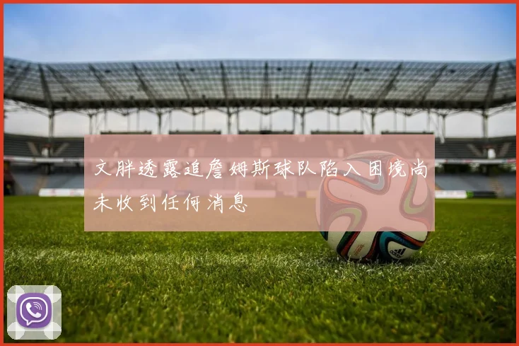 文胖透露追詹姆斯球队陷入困境尚未收到任何消息
