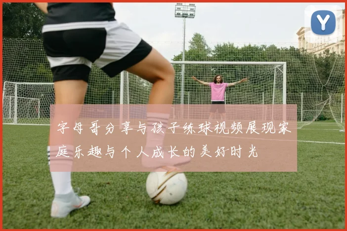 字母哥分享与孩子练球视频展现家庭乐趣与个人成长的美好时光