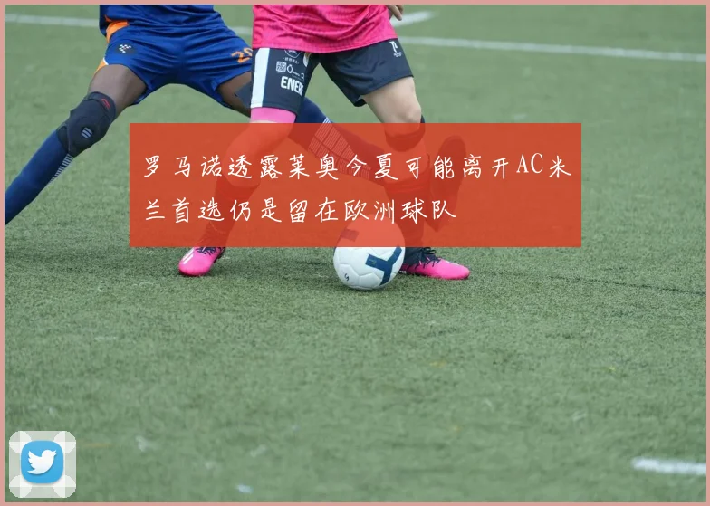 罗马诺透露莱奥今夏可能离开AC米兰首选仍是留在欧洲球队