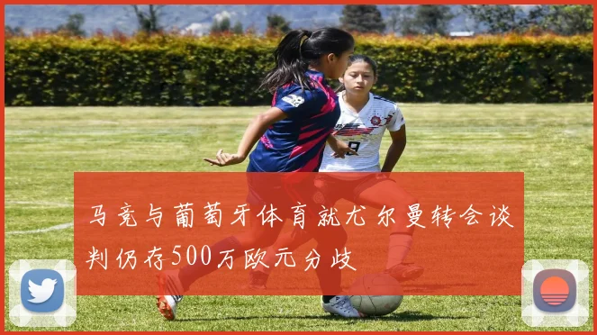 马竞与葡萄牙体育就尤尔曼转会谈判仍存500万欧元分歧