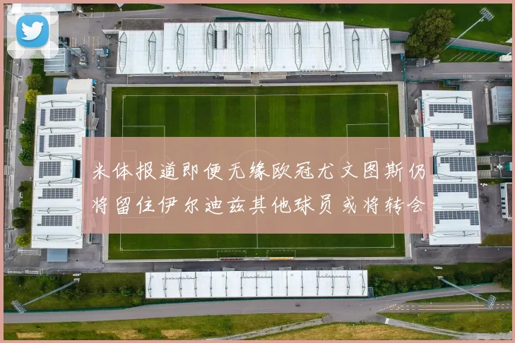 米体报道即便无缘欧冠尤文图斯仍将留住伊尔迪兹其他球员或将转会离队