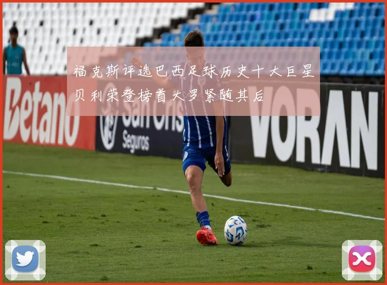 福克斯评选巴西足球历史十大巨星贝利荣登榜首大罗紧随其后