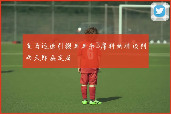 皇马迅速引援库库和B席科纳特谈判两天即成定局