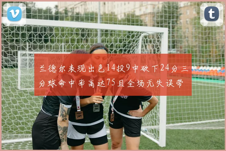 兰德尔表现出色14投9中砍下24分三分球命中率高达75且全场无失误带领球队获胜