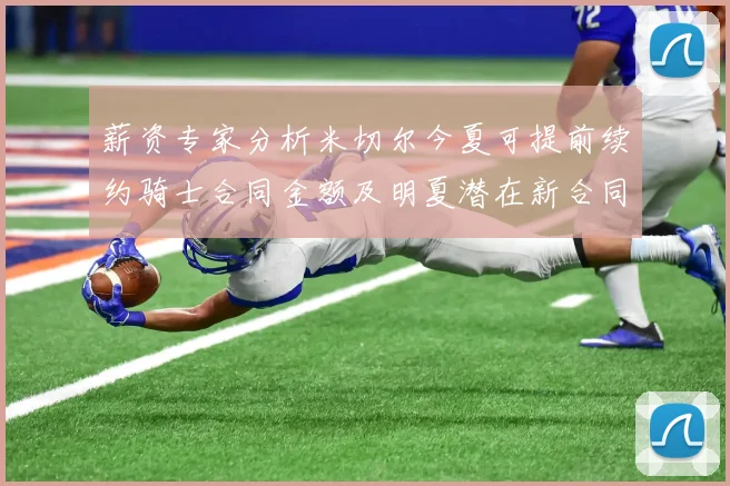 薪资专家分析米切尔今夏可提前续约骑士合同金额及明夏潜在新合同