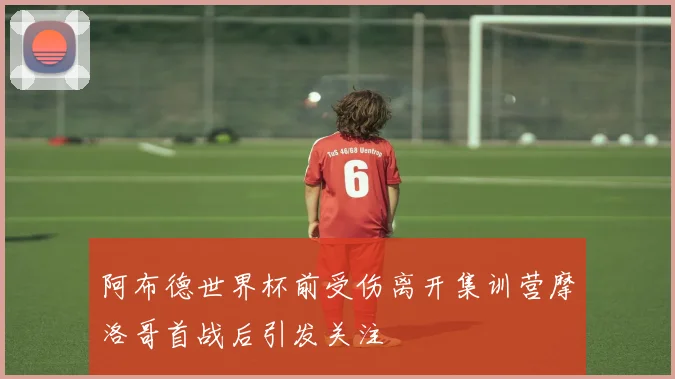 阿布德世界杯前受伤离开集训营摩洛哥首战后引发关注