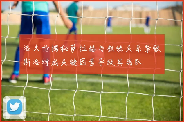 洛夫伦揭秘萨拉赫与教练关系紧张斯洛特成关键因素导致其离队